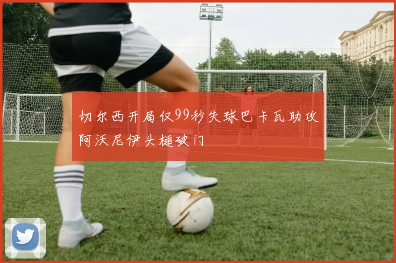 切尔西开局仅99秒失球巴卡瓦助攻阿沃尼伊头槌破门