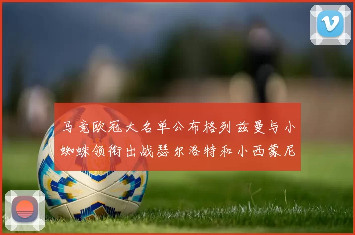 马竞欧冠大名单公布格列兹曼与小蜘蛛领衔出战瑟尔洛特和小西蒙尼在列