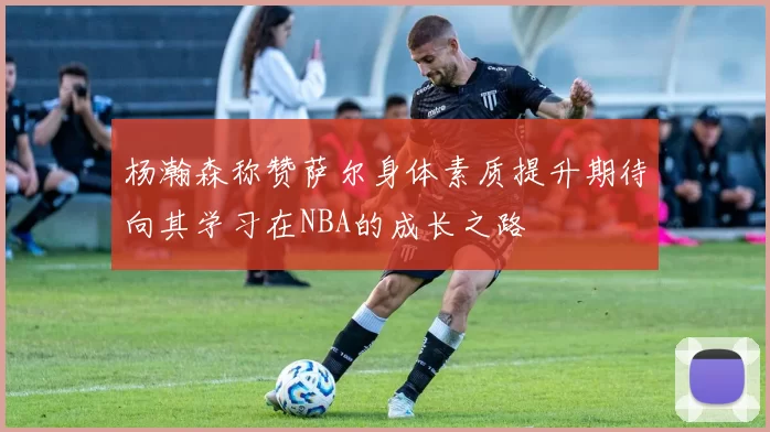 杨瀚森称赞萨尔身体素质提升期待向其学习在NBA的成长之路