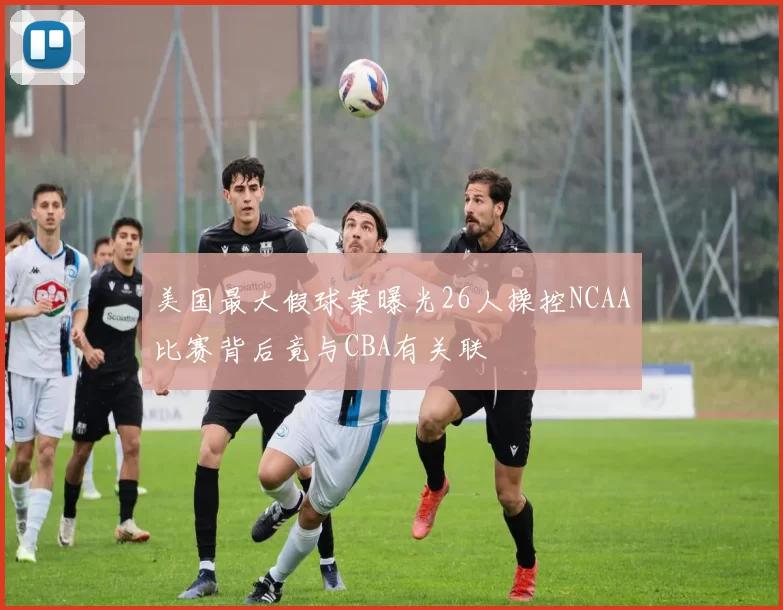 美国最大假球案曝光26人操控NCAA比赛背后竟与CBA有关联