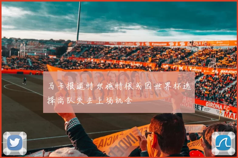 马卡报道特尔施特根或因世界杯选择离队失去上场机会