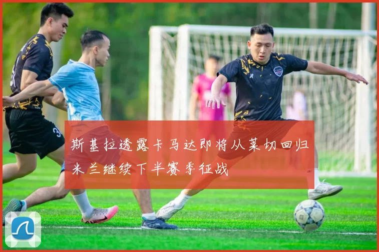 斯基拉透露卡马达即将从莱切回归米兰继续下半赛季征战