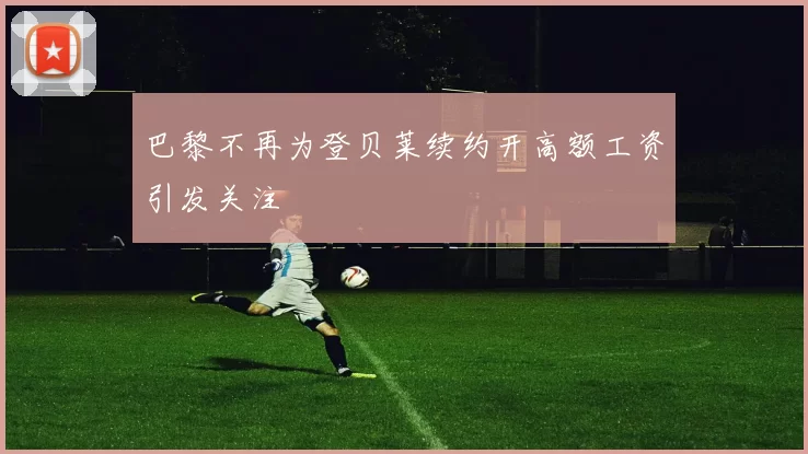 巴黎不再为登贝莱续约开高额工资引发关注
