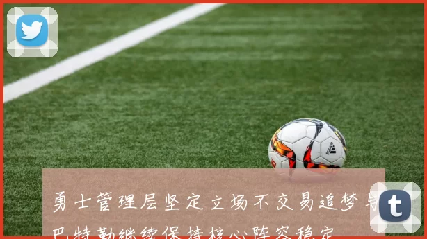 勇士管理层坚定立场不交易追梦与巴特勒继续保持核心阵容稳定
