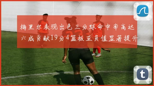 梅里尔表现出色三分球命中率高达六成贡献19分4篮板正负值显著提升